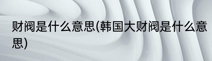 财阀是什么意思(韩国大财阀是什么意思)