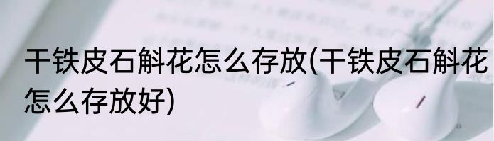 干铁皮石斛花怎么存放(干铁皮石斛花怎么存放好)