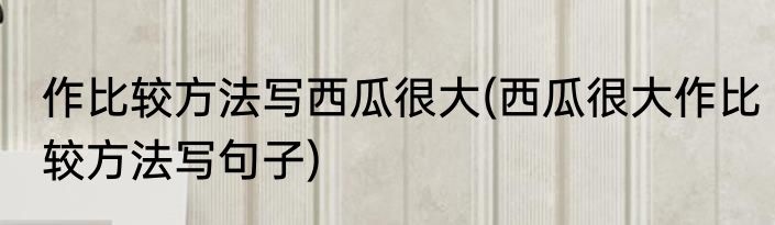 作比较方法写西瓜很大(西瓜很大作比较方法写句子)