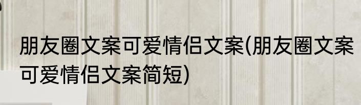 朋友圈文案可爱情侣文案(朋友圈文案可爱情侣文案简短)