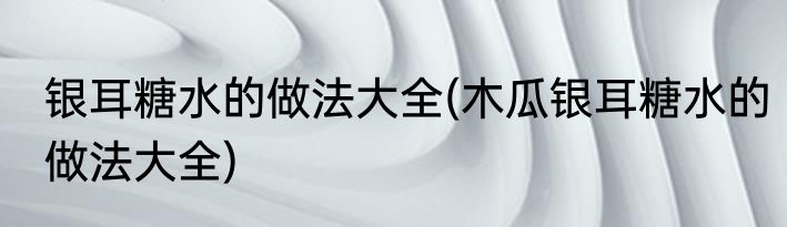 银耳糖水的做法大全(木瓜银耳糖水的做法大全)