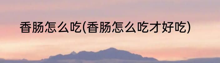 香肠怎么吃(香肠怎么吃才好吃)