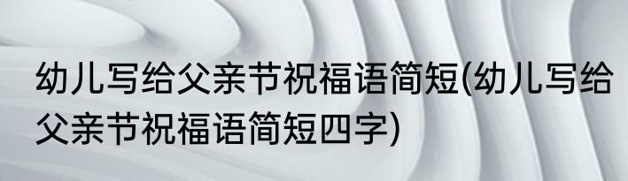幼儿写给父亲节祝福语简短(幼儿写给父亲节祝福语简短四字)