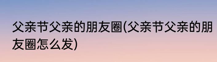 父亲节父亲的朋友圈(父亲节父亲的朋友圈怎么发)
