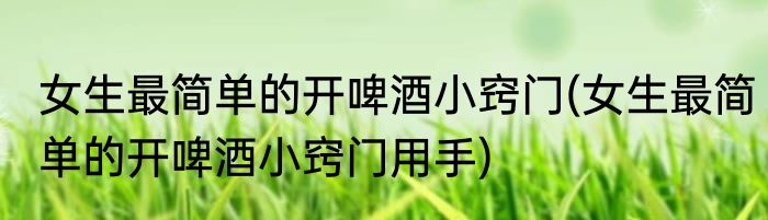 女生最简单的开啤酒小窍门(女生最简单的开啤酒小窍门用手)