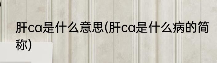 肝ca是什么意思(肝ca是什么病的简称)