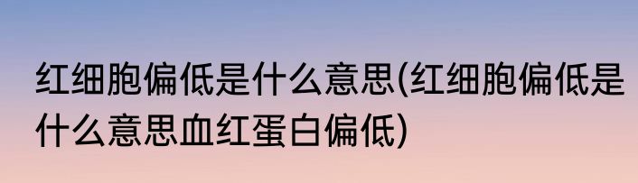 红细胞偏低是什么意思(红细胞偏低是什么意思血红蛋白偏低)