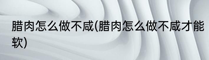 腊肉怎么做不咸(腊肉怎么做不咸才能软)