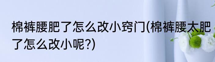 棉裤腰肥了怎么改小窍门(棉裤腰太肥了怎么改小呢?)