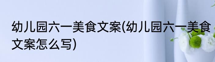 幼儿园六一美食文案(幼儿园六一美食文案怎么写)