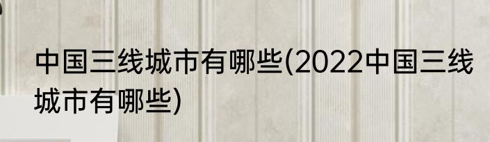中国三线城市有哪些(2022中国三线城市有哪些)