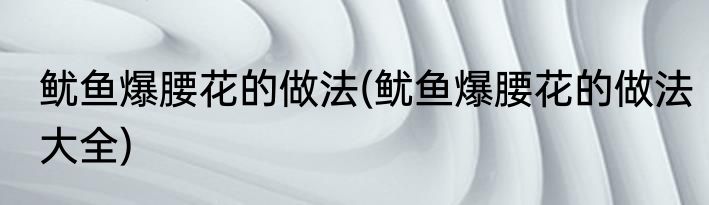 鱿鱼爆腰花的做法(鱿鱼爆腰花的做法大全)