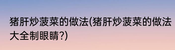 猪肝炒菠菜的做法(猪肝炒菠菜的做法大全制眼睛?)