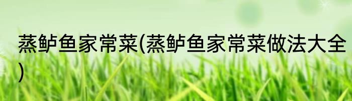 蒸鲈鱼家常菜(蒸鲈鱼家常菜做法大全)