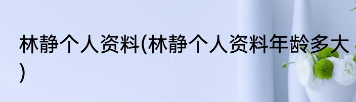 林静个人资料(林静个人资料年龄多大)
