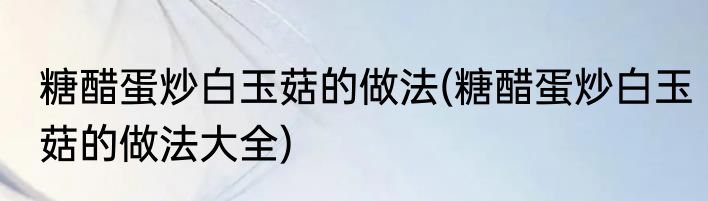 糖醋蛋炒白玉菇的做法(糖醋蛋炒白玉菇的做法大全)