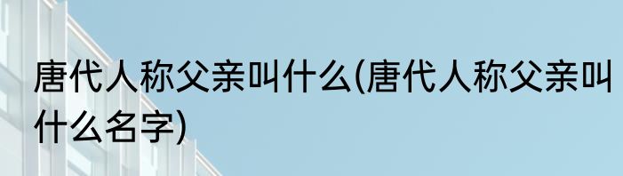 唐代人称父亲叫什么(唐代人称父亲叫什么名字)