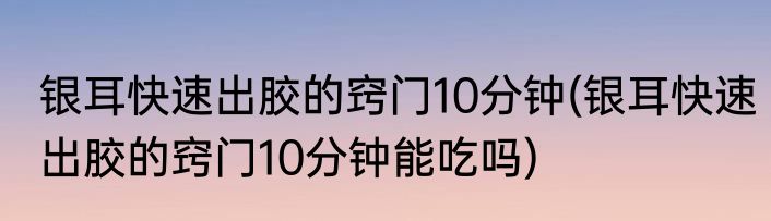 银耳快速出胶的窍门10分钟(银耳快速出胶的窍门10分钟能吃吗)