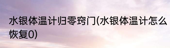 水银体温计归零窍门(水银体温计怎么恢复0)