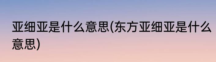 亚细亚是什么意思(东方亚细亚是什么意思)