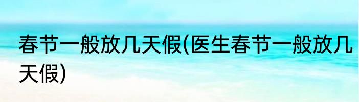 春节一般放几天假(医生春节一般放几天假)