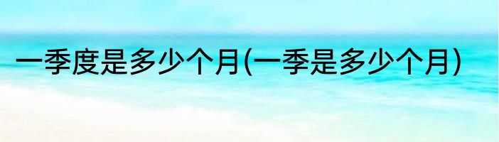 一季度是多少个月(一季是多少个月)