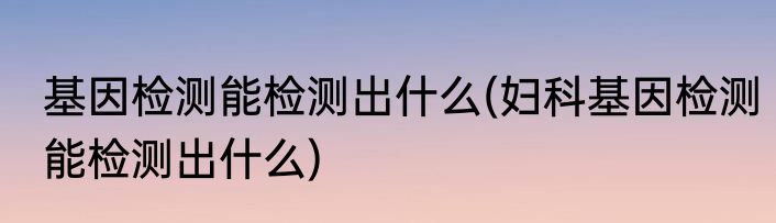 基因检测能检测出什么(妇科基因检测能检测出什么)