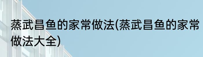 蒸武昌鱼的家常做法(蒸武昌鱼的家常做法大全)