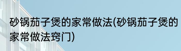 砂锅茄子煲的家常做法(砂锅茄子煲的家常做法窍门)