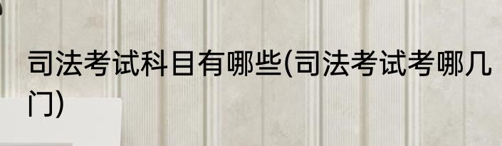 司法考试科目有哪些(司法考试考哪几门)