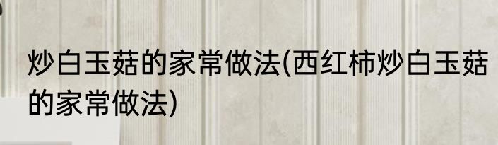 炒白玉菇的家常做法(西红柿炒白玉菇的家常做法)