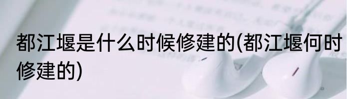 都江堰是什么时候修建的(都江堰何时修建的)