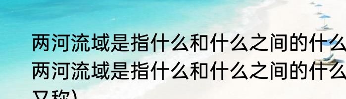两河流域是指什么和什么之间的什么(两河流域是指什么和什么之间的什么又称)
