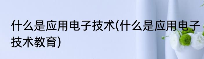 什么是应用电子技术(什么是应用电子技术教育)