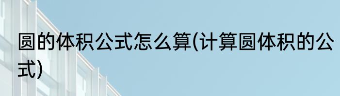 圆的体积公式怎么算(计算圆体积的公式)