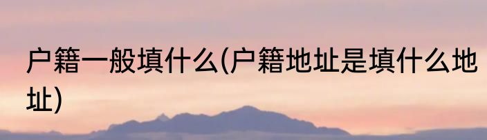 户籍一般填什么(户籍地址是填什么地址)