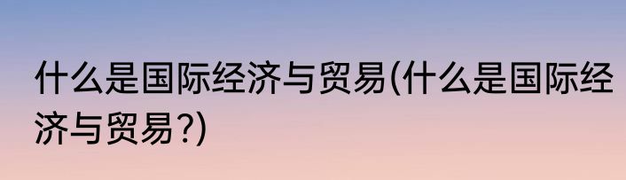 什么是国际经济与贸易(什么是国际经济与贸易?)