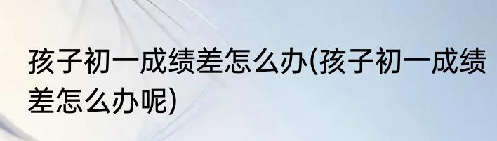 孩子初一成绩差怎么办(孩子初一成绩差怎么办呢)