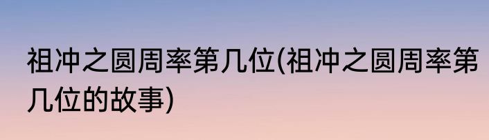祖冲之圆周率第几位(祖冲之圆周率第几位的故事)
