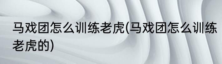 马戏团怎么训练老虎(马戏团怎么训练老虎的)