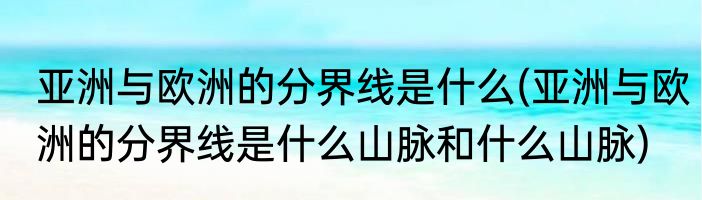 亚洲与欧洲的分界线是什么(亚洲与欧洲的分界线是什么山脉和什么山脉)
