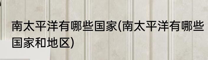 南太平洋有哪些国家(南太平洋有哪些国家和地区)