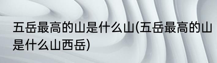 五岳最高的山是什么山(五岳最高的山是什么山西岳)