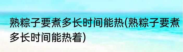 熟粽子要煮多长时间能热(熟粽子要煮多长时间能热着)