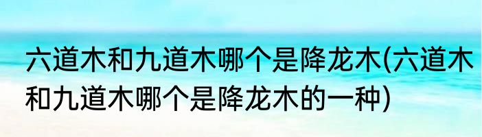 六道木和九道木哪个是降龙木(六道木和九道木哪个是降龙木的一种)