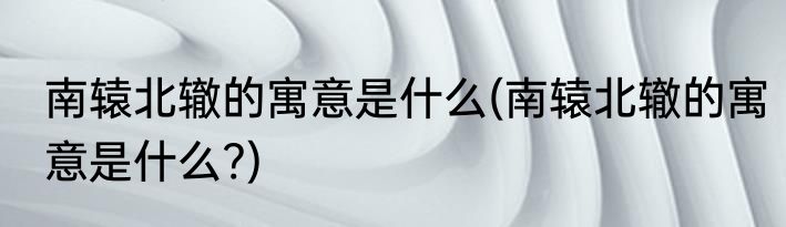 南辕北辙的寓意是什么(南辕北辙的寓意是什么?)