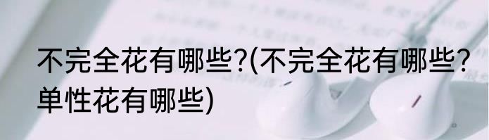 不完全花有哪些?(不完全花有哪些?单性花有哪些)