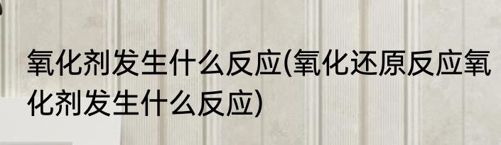 氧化剂发生什么反应(氧化还原反应氧化剂发生什么反应)