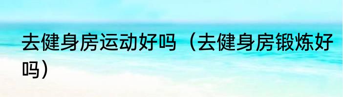 去健身房运动好吗（去健身房锻炼好吗）