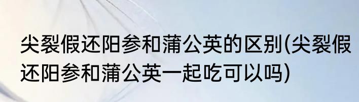 尖裂假还阳参和蒲公英的区别(尖裂假还阳参和蒲公英一起吃可以吗)